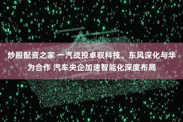 炒股配资之家 一汽战投卓驭科技、东风深化与华为合作 汽车央企加速智能化深度布局