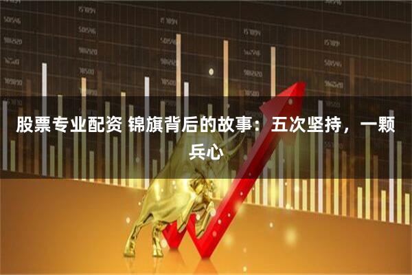 股票专业配资 锦旗背后的故事：五次坚持，一颗兵心