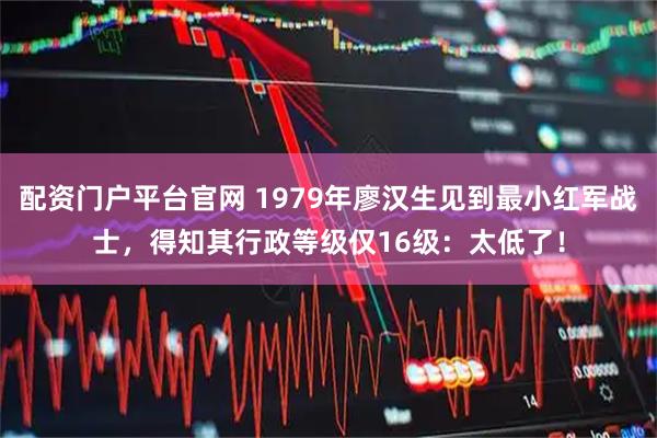 配资门户平台官网 1979年廖汉生见到最小红军战士，得知其行政等级仅16级：太低了！