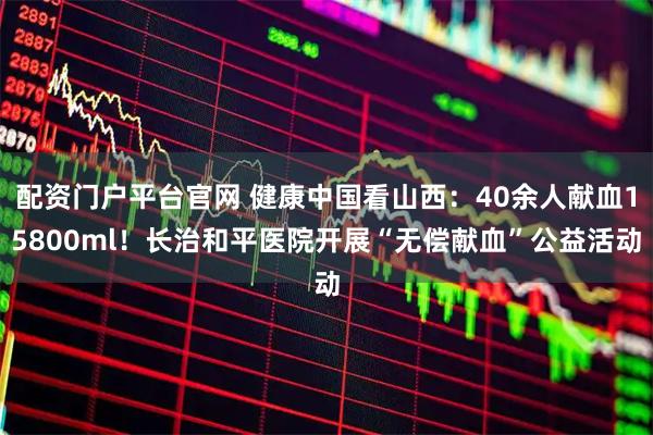 配资门户平台官网 健康中国看山西：40余人献血15800ml！长治和平医院开展“无偿献血”公益活动