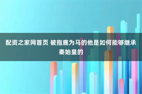 配资之家网首页 被指鹿为马的他是如何能够继承秦始皇的