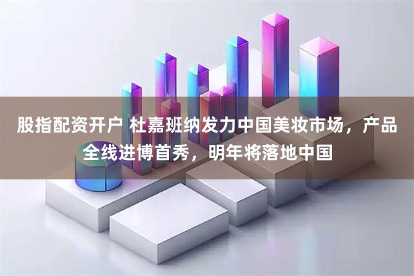 股指配资开户 杜嘉班纳发力中国美妆市场，产品全线进博首秀，明年将落地中国