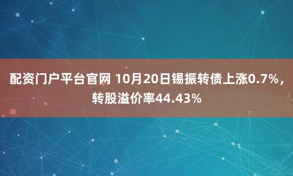 配资门户平台官网 10月20日锡振转债上涨0.7%，转股溢价率44.43%