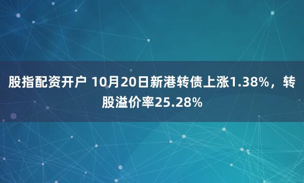 股指配资开户 10月20日新港转债上涨1.38%，转股溢价率25.28%