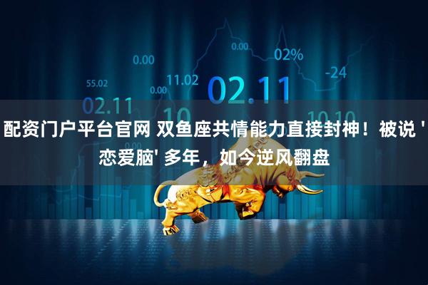 配资门户平台官网 双鱼座共情能力直接封神！被说 &#39;恋爱脑&#39; 多年，如今逆风翻盘