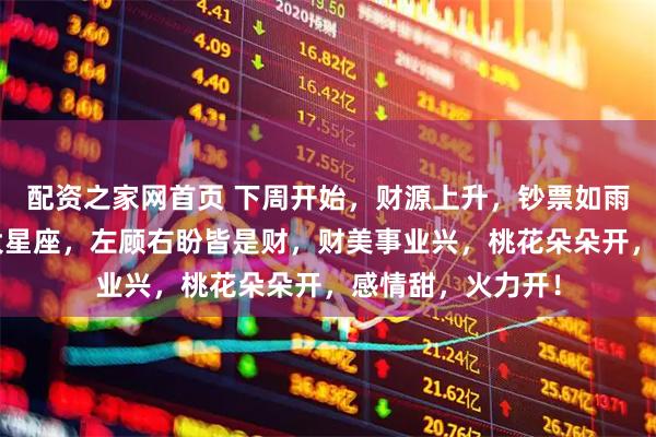配资之家网首页 下周开始，财源上升，钞票如雨，一夜翻身的3大星座，左顾右盼皆是财，财美事业兴，桃花朵朵开，感情甜，火力开！