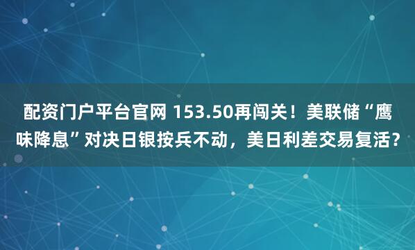 配资门户平台官网 153.50再闯关！美联储“鹰味降息”对决日银按兵不动，美日利差交易复活？