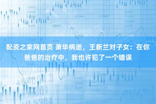 配资之家网首页 萧华病逝，王新兰对子女：在你爸爸的治疗中，我也许犯了一个错误