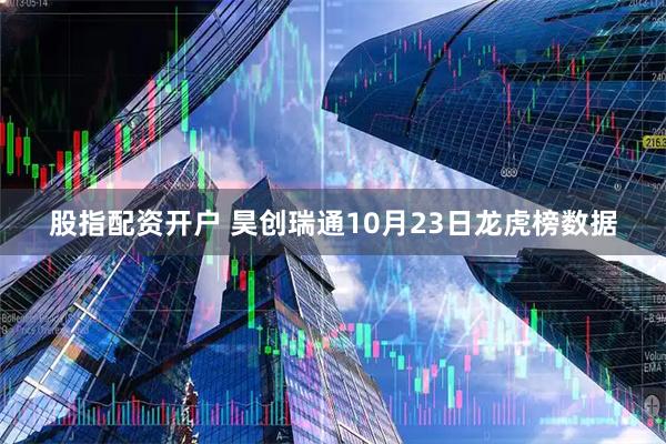 股指配资开户 昊创瑞通10月23日龙虎榜数据