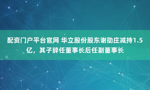 配资门户平台官网 华立股份股东谢劭庄减持1.5亿，其子辞任董事长后任副董事长