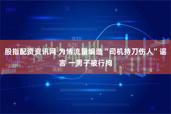 股指配资资讯网 为博流量编造“司机持刀伤人”谣言 一男子被行拘