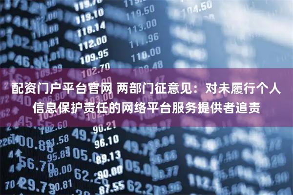 配资门户平台官网 两部门征意见：对未履行个人信息保护责任的网络平台服务提供者追责