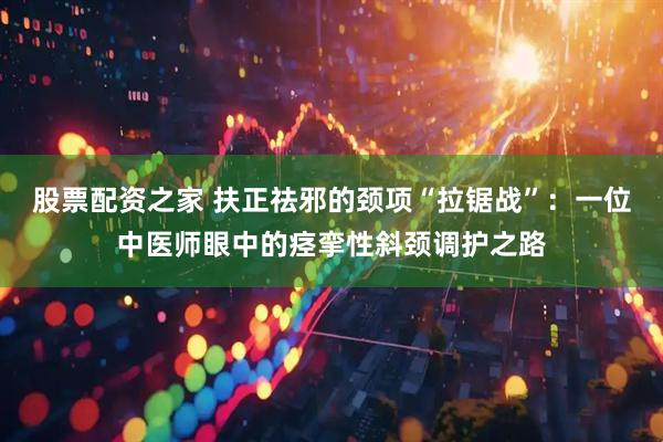 股票配资之家 扶正祛邪的颈项“拉锯战”：一位中医师眼中的痉挛性斜颈调护之路