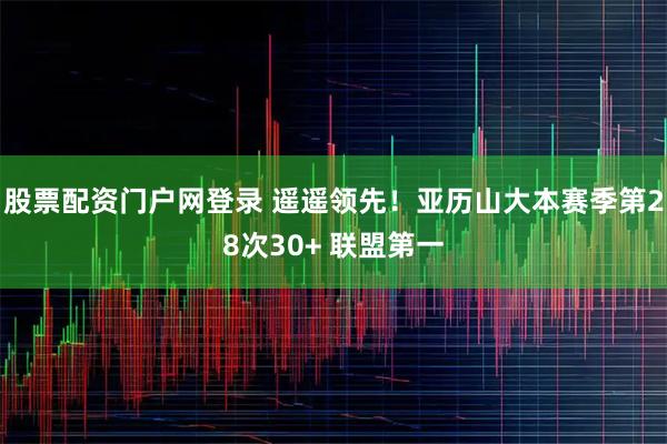 股票配资门户网登录 遥遥领先！亚历山大本赛季第28次30+ 联盟第一