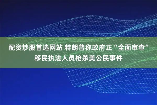 配资炒股首选网站 特朗普称政府正“全面审查”移民执法人员枪杀美公民事件