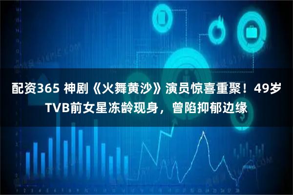 配资365 神剧《火舞黄沙》演员惊喜重聚！49岁TVB前女星冻龄现身，曾陷抑郁边缘