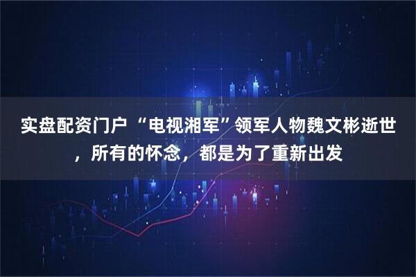 实盘配资门户 “电视湘军”领军人物魏文彬逝世,所有的怀念,都是为了重新出发