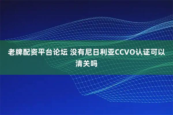 老牌配资平台论坛 没有尼日利亚CCVO认证可以清关吗