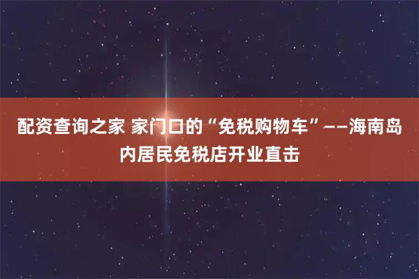 配资查询之家 家门口的“免税购物车”——海南岛内居民免税店开业直击