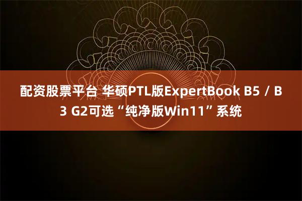 配资股票平台 华硕PTL版ExpertBook B5 / B3 G2可选“纯净版Win11”系统