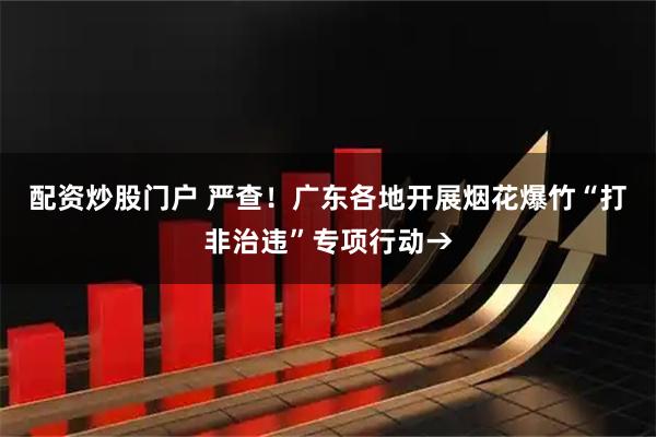 配资炒股门户 严查！广东各地开展烟花爆竹“打非治违”专项行动→