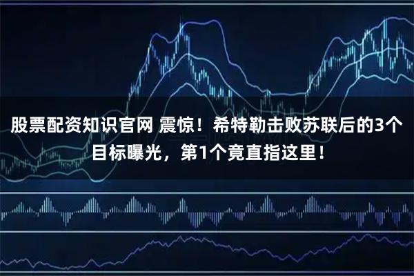 股票配资知识官网 震惊！希特勒击败苏联后的3个目标曝光，第1个竟直指这里！