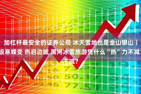 加杠杆最安全的证券公司 冰天雪地也是金山银山丨极寒蝶变 热启边城 黑河冰雪旅游凭什么“热”力不减?