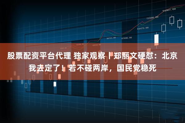 股票配资平台代理 独家观察丨郑丽文硬怼：北京我去定了！若不碰两岸，国民党稳死