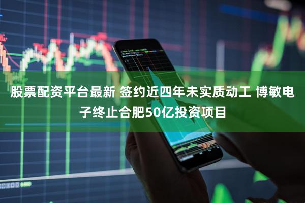 股票配资平台最新 签约近四年未实质动工 博敏电子终止合肥50亿投资项目