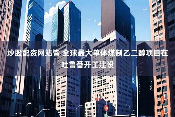 炒股配资网站皆 全球最大单体煤制乙二醇项目在吐鲁番开工建设