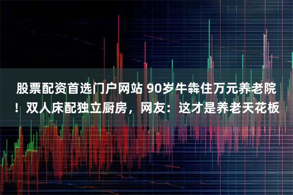 股票配资首选门户网站 90岁牛犇住万元养老院！双人床配独立厨房，网友：这才是养老天花板