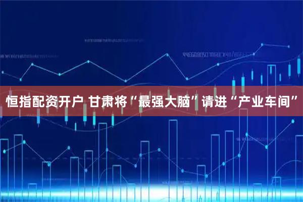 恒指配资开户 甘肃将“最强大脑”请进“产业车间”