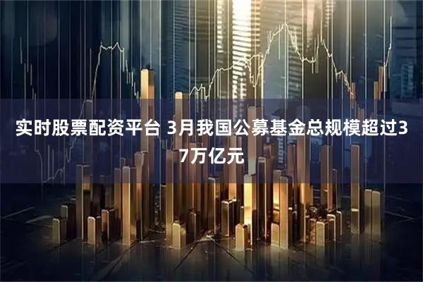 实时股票配资平台 3月我国公募基金总规模超过37万亿元