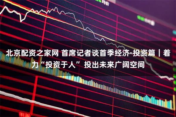 北京配资之家网 首席记者谈首季经济·投资篇｜着力“投资于人” 投出未来广阔空间