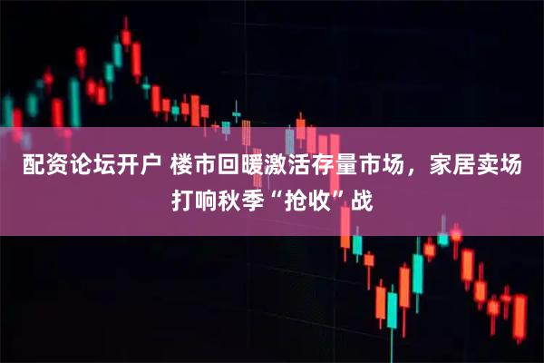 配资论坛开户 楼市回暖激活存量市场,家居卖场打响秋季“抢收”战