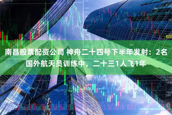 南昌股票配资公司 神舟二十四号下半年发射：2名国外航天员训练中，二十三1人飞1年