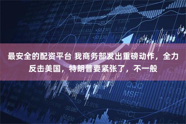 最安全的配资平台 我商务部发出重磅动作，全力反击美国，特朗普要紧张了，不一般
